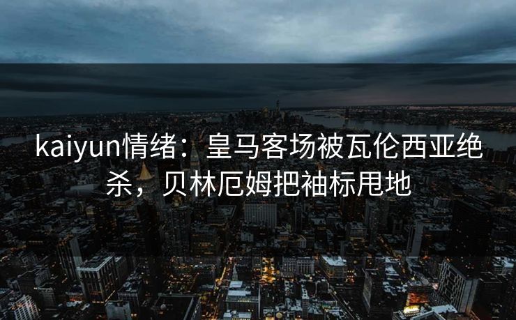 kaiyun情绪：皇马客场被瓦伦西亚绝杀，贝林厄姆把袖标甩地
