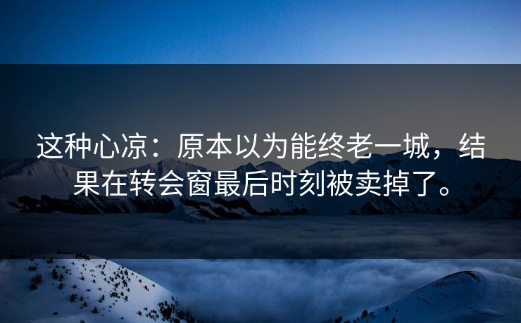 这种心凉：原本以为能终老一城，结果在转会窗最后时刻被卖掉了。